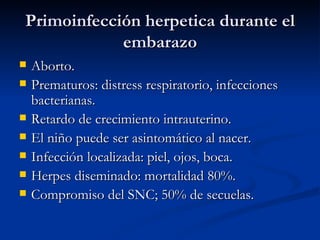 Primoinfección herpetica durante el embarazo Aborto. Prematuros: distress respiratorio, infecciones bacterianas. Retardo de crecimiento intrauterino. El niño puede ser asintomático al nacer. Infección localizada: piel, ojos, boca. Herpes diseminado: mortalidad 80%. Compromiso del SNC; 50% de secuelas. 