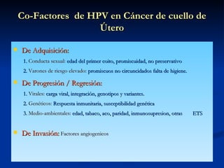 Co-Factores  de HPV en Cáncer de cuello de Útero De Adquisición:   1.  Conducta sexual:  edad del primer coito, promiscuidad, no preservativo   2.  Varones de riesgo elevado:  promiscuos no circuncidados falta de  higiene. De Progresión / Regresión:   1.  Virales:  carga viral, integración, genotipos y variantes.   2.  Genéticos:  Respuesta inmunitaria, susceptibilidad genética   3.  Medio-ambientales:  edad, tabaco, aco, paridad, inmunosupresion, otras  ETS De Invasión:   Factores angiogenicos 