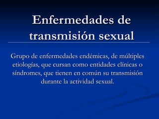 Enfermedades de transmisión sexual Grupo de enfermedades endémicas, de múltiples etiologías, que cursan como entidades clínicas o síndromes, que tienen en común su transmisión durante la actividad sexual. 