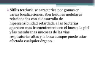 Sífilis terciaria se caracteriza por gomas en
varias localizaciones. Son lesiones nodulares
relacionadas con el desarrollo de
hipersensibilidad retardada a las bacterias
aparecen mas frecuentemente en el hueso, la piel
y las membranas mucosas de las vías
respiratorias altas y la bosa aunque puede estar
afectada cualquier órgano.
 