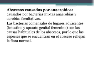 Abscesos causados por anaerobios:
causados por bacterias mixtas anaerobias y
aerobias facultativas.
Las bacterias comensales de lugares adyacentes
(intestino y aparato genital femenino) son las
causas habituales de los abscesos, por lo que las
especies que se encuentran en el absceso reflejan
la flora normal.
 