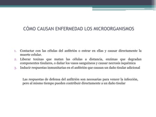 CÓMO CAUSAN ENFERMEDAD LOS MICROORGANISMOS
1. Contactar con las células del anﬁtrión o entrar en ellas y causar directamente la
muerte celular.
2. Liberar toxinas que matan las células a distancia, enzimas que degradan
componentes tisulares, o dañar los vasos sanguíneos y causar necrosis isquémica
3. Inducir respuestas inmunitarias en el anﬁtrión que causan un daño tisular adicional
Las respuestas de defensa del anfitrión son necesarias para vencer la infección,
pero al mismo tiempo pueden contribuir directamente a un daño tisular
 