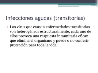 Infecciones agudas (transitorias)
• Los virus que causan enfermedades transitorias
son heterogéneos estructuralmente, cada uno de
ellos provoca una respuesta inmunitaria eficaz
que elimina el organismo y puede o no conferir
protección para toda la vida.
 