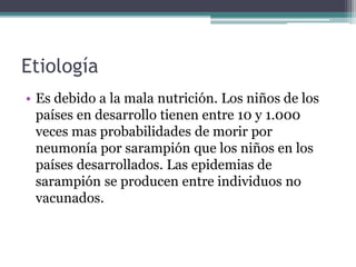 Etiología
• Es debido a la mala nutrición. Los niños de los
países en desarrollo tienen entre 10 y 1.000
veces mas probabilidades de morir por
neumonía por sarampión que los niños en los
países desarrollados. Las epidemias de
sarampión se producen entre individuos no
vacunados.
 