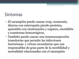 Síntomas
• El sarampión puede causar crup, neumonía,
diarrea con enteropatía pierde-proteína,
queratitis con cicatrización y ceguera, encefalitis
y exantemas hemorrágicos.
• También puede causar una inmunosupresión
transitorias que permite las infecciones
bacterianas y víricas secundarias que son
responsables de gran parte de la morbilidad y
mortalidad relacionadas con el sarampión
 