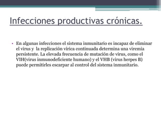 Infecciones productivas crónicas.
• En algunas infecciones el sistema inmunitario es incapaz de eliminar
el virus y la replicación vírica continuada determina una viremia
persistente. La elevada frecuencia de mutación de virus, como el
VIH(virus inmunodeficiente humano) y el VHB (virus herpes B)
puede permitirles escarpar al control del sistema inmunitario.
 