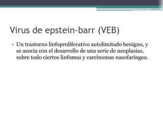 Virus de epstein-barr (VEB)
• Un trastorno linfoproliferativo autolimitado benigno, y
se asocia con el desarrollo de una serie de neoplasias,
sobre todo ciertos linfomas y carcinomas nasofaríngeo.
 