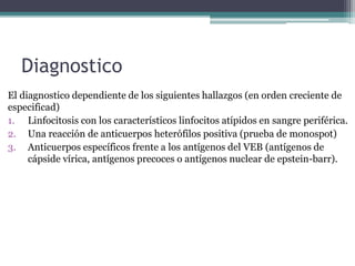 Diagnostico
El diagnostico dependiente de los siguientes hallazgos (en orden creciente de
especificad)
1. Linfocitosis con los característicos linfocitos atípidos en sangre periférica.
2. Una reacción de anticuerpos heterófilos positiva (prueba de monospot)
3. Anticuerpos específicos frente a los antígenos del VEB (antígenos de
cápside vírica, antígenos precoces o antígenos nuclear de epstein-barr).
 