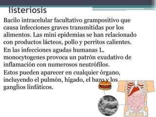 listeriosis
Bacilo intracelular facultativo grampositivo que
causa infecciones graves transmitidas por los
alimentos. Las mini epidemias se han relacionado
con productos lácteos, pollo y perritos calientes.
En las infecciones agudas humanas L.
monocytogenes provoca un patrón exudativo de
inflamación con numerosos neutrófilos.
Estos pueden aparecer en cualquier órgano,
incluyendo el pulmón, hígado, el bazo y los
ganglios linfáticos.
 