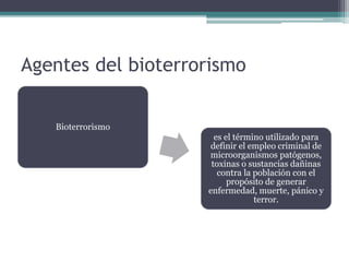 Agentes del bioterrorismo
Bioterrorismo
es el término utilizado para
definir el empleo criminal de
microorganismos patógenos,
toxinas o sustancias dañinas
contra la población con el
propósito de generar
enfermedad, muerte, pánico y
terror.
 