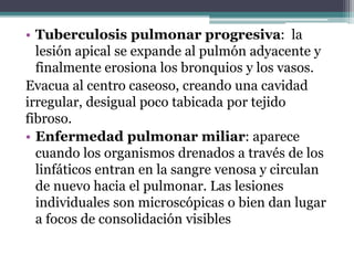 • Tuberculosis pulmonar progresiva: la
lesión apical se expande al pulmón adyacente y
finalmente erosiona los bronquios y los vasos.
Evacua al centro caseoso, creando una cavidad
irregular, desigual poco tabicada por tejido
fibroso.
• Enfermedad pulmonar miliar: aparece
cuando los organismos drenados a través de los
linfáticos entran en la sangre venosa y circulan
de nuevo hacia el pulmonar. Las lesiones
individuales son microscópicas o bien dan lugar
a focos de consolidación visibles
 