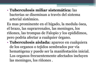 • Tuberculosis miliar sistemática: las
bacterias se diseminan a través del sistema
arterial sistémico.
Es mas prominente en el hígado, la medula ósea,
el brazo, las suprarrenales, las meninges, los
riñones, las trompas de Falopio y los epidídimos,
pero podría afectar a cualquier órgano.
• Tuberculosis aislada: aparece en cualquiera
de los organos o tejidos sembrados por vía
hematógena y puede ser la manifestación inicial.
Los organos frecuentemente afectados incluyen
las meninges, los riñones .
 