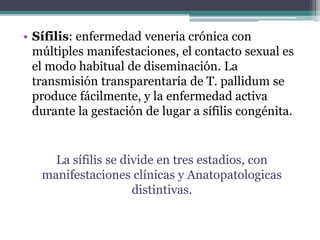 • Sífilis: enfermedad veneria crónica con
múltiples manifestaciones, el contacto sexual es
el modo habitual de diseminación. La
transmisión transparentaría de T. pallidum se
produce fácilmente, y la enfermedad activa
durante la gestación de lugar a sífilis congénita.
La sífilis se divide en tres estadios, con
manifestaciones clínicas y Anatopatologicas
distintivas.
 