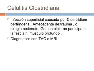 Celulitis Clostridiana
 Infecciòn superficial causada por Closrtridium
perfringens . Antecedente de trauma , o
cirugia recienete. Gas en piel , no participa ni
la fascia ni musculo profundo .
 Diagnostico con TAC o MRI
 