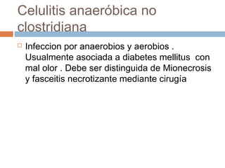 Celulitis anaeróbica no
clostridiana
 Infeccion por anaerobios y aerobios .
Usualmente asociada a diabetes mellitus con
mal olor . Debe ser distinguida de Mionecrosis
y fasceitis necrotizante mediante cirugía
 