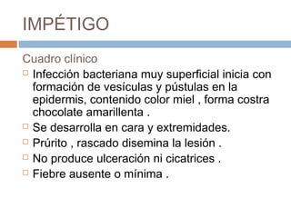 IMPÉTIGO
Cuadro clínico
 Infección bacteriana muy superficial inicia con
formación de vesículas y pústulas en la
epidermis, contenido color miel , forma costra
chocolate amarillenta .
 Se desarrolla en cara y extremidades.
 Prúrito , rascado disemina la lesión .
 No produce ulceración ni cicatrices .
 Fiebre ausente o mínima .
 