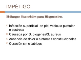 IMPÉTIGO
Hallazgos Esenciales para Diagnóstico:
 Infección superficial en piel vesículo pustular
o costrosa
 Causada por S. piogenes/S. aureus
 Ausencia de dolor o síntomas constitucionales
 Curación sin cicatrices
 
