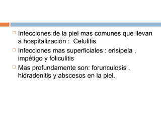  Infecciones de la piel mas comunes que llevan
a hospitalización : Celulitis
 Infecciones mas superficiales : erisipela ,
impétigo y foliculitis
 Mas profundamente son: forunculosis ,
hidradenitis y abscesos en la piel.
 