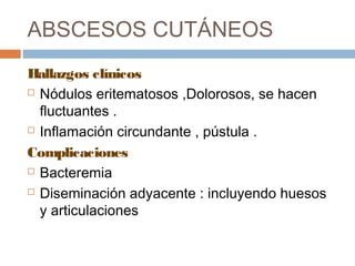 ABSCESOS CUTÁNEOS
Hallazgos clínicos
 Nódulos eritematosos ,Dolorosos, se hacen
fluctuantes .
 Inflamación circundante , pústula .
Complicaciones
 Bacteremia
 Diseminación adyacente : incluyendo huesos
y articulaciones
 