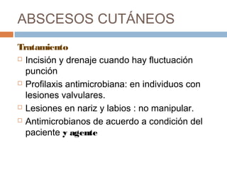 ABSCESOS CUTÁNEOS
Tratamiento
 Incisión y drenaje cuando hay fluctuación
punción
 Profilaxis antimicrobiana: en individuos con
lesiones valvulares.
 Lesiones en nariz y labios : no manipular.
 Antimicrobianos de acuerdo a condición del
paciente y agente
 