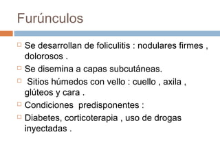 Furúnculos
 Se desarrollan de foliculitis : nodulares firmes ,
dolorosos .
 Se disemina a capas subcutáneas.
 Sitios húmedos con vello : cuello , axila ,
glúteos y cara .
 Condiciones predisponentes :
 Diabetes, corticoterapia , uso de drogas
inyectadas .
 