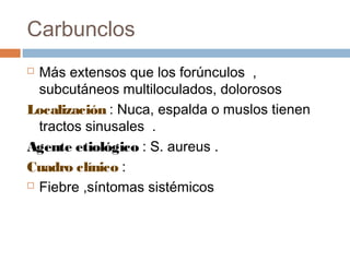Carbunclos
 Más extensos que los forúnculos ,
subcutáneos multiloculados, dolorosos
Localización : Nuca, espalda o muslos tienen
tractos sinusales .
Agente etiológico : S. aureus .
Cuadro clínico :
 Fiebre ,síntomas sistémicos
 