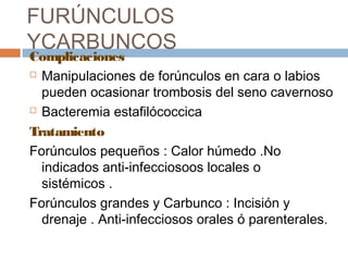 FURÚNCULOS
YCARBUNCOS
Complicaciones
 Manipulaciones de forúnculos en cara o labios
pueden ocasionar trombosis del seno cavernoso
 Bacteremia estafilócoccica
Tratamiento
Forúnculos pequeños : Calor húmedo .No
indicados anti-infecciosoos locales o
sistémicos .
Forúnculos grandes y Carbunco : Incisión y
drenaje . Anti-infecciosos orales ó parenterales.
 