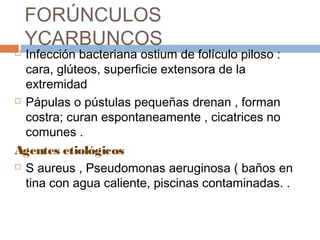FORÚNCULOS
YCARBUNCOS
 Infección bacteriana ostium de folículo piloso :
cara, glúteos, superficie extensora de la
extremidad
 Pápulas o pústulas pequeñas drenan , forman
costra; curan espontaneamente , cicatrices no
comunes .
Agentes etiológicos
 S aureus , Pseudomonas aeruginosa ( baños en
tina con agua caliente, piscinas contaminadas. .
 