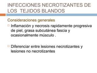 INFECCIONES NECROTIZANTES DE
LOS TEJIDOS BLANDOS
Consideraciones generales
 Inflamación y necrosis rapidamente progresiva
de piel, grasa subcutánea fascia y
ocasionalmente músculo .
 Diferenciar entre lesiones necrotizantes y
lesiones no necrotizantes
 