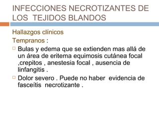 INFECCIONES NECROTIZANTES DE
LOS TEJIDOS BLANDOS
Hallazgos clínicos
Tempranos :
 Bulas y edema que se extienden mas allá de
un área de eritema equimosis cutánea focal
,crepitos , anestesia focal , ausencia de
linfangitis .
 Dolor severo . Puede no haber evidencia de
fasceítis necrotizante .
 
