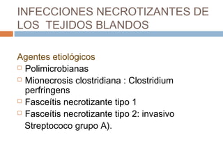 INFECCIONES NECROTIZANTES DE
LOS TEJIDOS BLANDOS
Agentes etiológicos
 Polimicrobianas
 Mionecrosis clostridiana : Clostridium
perfringens
 Fasceítis necrotizante tipo 1
 Fasceítis necrotizante tipo 2: invasivo
Streptococo grupo A).
 