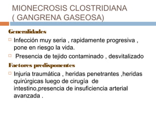 MIONECROSIS CLOSTRIDIANA
( GANGRENA GASEOSA)
Generalidades
 Infección muy seria , rapidamente progresiva ,
pone en riesgo la vida.
 Presencia de tejido contaminado , desvitalizado
Factores predisponentes
 Injuria traumática , heridas penetrantes ,heridas
quirúrgicas luego de cirugía de
intestino,presencia de insuficiencia arterial
avanzada .
 