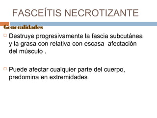 FASCEÍTIS NECROTIZANTE
Generalidades
 Destruye progresivamente la fascia subcutánea
y la grasa con relativa con escasa afectación
del músculo .
 Puede afectar cualquier parte del cuerpo,
predomina en extremidades
 