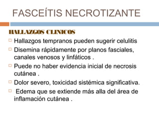 FASCEÍTIS NECROTIZANTE
HALLAZGOS CLINICOS
 Hallazgos tempranos pueden sugerir celulitis
 Disemina rápidamente por planos fasciales,
canales venosos y linfáticos .
 Puede no haber evidencia inicial de necrosis
cutánea .
 Dolor severo, toxicidad sistémica significativa.
 Edema que se extiende más alla del área de
inflamación cutánea .
 