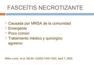 FASCEÍTIS NECROTIZANTE
 Causada por MRSA de la comunidad
 Emergente
 Poco común
 Tratamiento médico y quirúrgico
agresivo
Miller Loren, et al, NEJM: Vol352:1445-1453, April 7, 2005
 