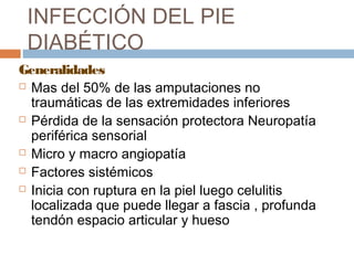 INFECCIÓN DEL PIE
DIABÉTICO
Generalidades
 Mas del 50% de las amputaciones no
traumáticas de las extremidades inferiores
 Pérdida de la sensación protectora Neuropatía
periférica sensorial
 Micro y macro angiopatía
 Factores sistémicos
 Inicia con ruptura en la piel luego celulitis
localizada que puede llegar a fascia , profunda
tendón espacio articular y hueso
 