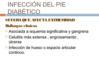 INFECCIÓN DEL PIE
DIABÉTICO
SEVERA QUE AFECTA EXTREMIDAD
Hallazgos clínicos
 Asociada a isquemia significativa y gangrena
 Celulitis más extensa , engrosamiento ,
úlceras
 Infección de hueso o espacio articular
continuo.
 