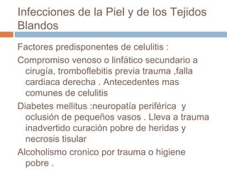 Infecciones de la Piel y de los Tejidos
Blandos
Factores predisponentes de celulitis :
Compromiso venoso o linfático secundario a
cirugía, tromboflebitis previa trauma ,falla
cardiaca derecha . Antecedentes mas
comunes de celulitis
Diabetes mellitus :neuropatía periférica y
oclusión de pequeños vasos . Lleva a trauma
inadvertido curación pobre de heridas y
necrosis tisular
Alcoholismo cronico por trauma o higiene
pobre .
 