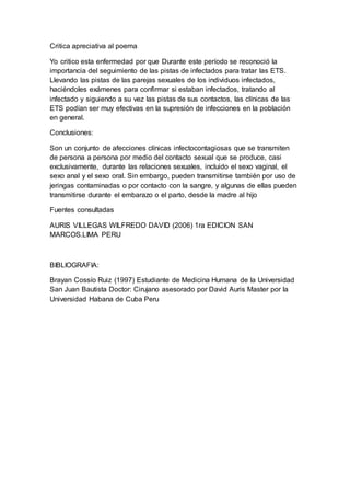 Critica apreciativa al poema
Yo critico esta enfermedad por que Durante este período se reconoció la
importancia del seguimiento de las pistas de infectados para tratar las ETS.
Llevando las pistas de las parejas sexuales de los individuos infectados,
haciéndoles exámenes para confirmar si estaban infectados, tratando al
infectado y siguiendo a su vez las pistas de sus contactos, las clínicas de las
ETS podían ser muy efectivas en la supresión de infecciones en la población
en general.
Conclusiones:
Son un conjunto de afecciones clínicas infectocontagiosas que se transmiten
de persona a persona por medio del contacto sexual que se produce, casi
exclusivamente, durante las relaciones sexuales, incluido el sexo vaginal, el
sexo anal y el sexo oral. Sin embargo, pueden transmitirse también por uso de
jeringas contaminadas o por contacto con la sangre, y algunas de ellas pueden
transmitirse durante el embarazo o el parto, desde la madre al hijo
Fuentes consultadas
AURIS VILLEGAS WILFREDO DAVID (2006) 1ra EDICION SAN
MARCOS.LIMA PERU
BIBLIOGRAFIA:
Brayan Cossío Ruiz (1997) Estudiante de Medicina Humana de la Universidad
San Juan Bautista Doctor: Cirujano asesorado por David Auris Master por la
Universidad Habana de Cuba Peru
 
