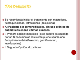 TRATAMIENTO
 Se recomienda iniciar el tratamiento con macrolidos,
fluoroquinolonas, tetraciclinas (doxiciclina)
 A) Paciente sin comorbilidades, sin uso crónico de
antibióticos en los últimos 3 meses
 I. Primera opción: macrolido (si es cuadro es causado
por un S.pneumoniae resistente puede usarse una
fluoquinolona (Moxifloxacino, gemifloxacino,
levofloxacina)
 II Segunda Opción: doxiciilcina
 