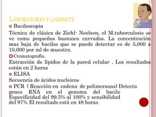 LABORATORIO Y GABINETE
 Baciloscopia
Técnica de clásica de Ziehl- Neelsen, el M.tuberculosis se
ve como pequeños bastones curvados. La concentración
mas baja de bacilos que se puede detectar es de 5,000 a
10,000 por ml de muestra.
Cromatografía.
Extracción de lípidos de la pared celular . Los resultados
están en 2 horas
 ELISA
Secuencia de ácidos nucleicos
 PCR ( Reacción en cadena de polimerasas) Detecta
genes RNA en el genoma del bacilo
Especificidad del 99.5% al 100% y sensibilidad
del 97% El resultado está en 48 horas
 