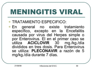 MENINGITIS VIRAL TRATAMIENTO ESPECIFICO: En general no existe tratamiento específico, excepto en la Encefalitis causada por virus del Herpes simple o por Enterovirus. El en el primer caso se utiliza  ACICLOVIR  30 mg./kg./día divididos en tres dosis. Para Enterovirus se utiliza:  PLECONAVIR  a razón de 5 mg/kg./día durante 7 días. 
