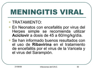 MENINGITIS VIRAL TRATAMIENTO: En Neonatos con encefalitis por virus del Herpes simple se recomienda utilizar  Aciclovir  a dosis de 45 a 60/mg/kg/día. Se han informado buenos resultados con el uso de  Ribavirina  en el tratamiento de encefalitis por el virus de la Varicela y el virus del Sarampión. 