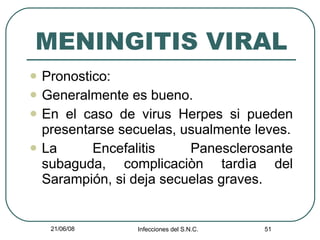 MENINGITIS VIRAL Pronostico: Generalmente es bueno. En el caso de virus Herpes si pueden presentarse secuelas, usualmente leves. La Encefalitis Panesclerosante subaguda, complicaciòn tardìa del Sarampión, si deja secuelas graves. 
