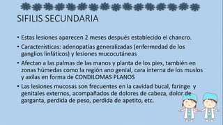 SIFILIS SECUNDARIA
• Estas lesiones aparecen 2 meses después establecido el chancro.
• Características: adenopatías generalizadas (enfermedad de los
ganglios linfáticos) y lesiones mucocutáneas
• Afectan a las palmas de las manos y planta de los pies, también en
zonas húmedas como la región ano genial, cara interna de los muslos
y axilas en forma de CONDILOMAS PLANOS
• Las lesiones mucosas son frecuentes en la cavidad bucal, faringe y
genitales externos, acompañados de dolores de cabeza, dolor de
garganta, perdida de peso, perdida de apetito, etc.
 
