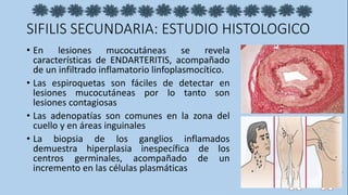 SIFILIS SECUNDARIA: ESTUDIO HISTOLOGICO
• En lesiones mucocutáneas se revela
características de ENDARTERITIS, acompañado
de un infiltrado inflamatorio linfoplasmocítico.
• Las espiroquetas son fáciles de detectar en
lesiones mucocutáneas por lo tanto son
lesiones contagiosas
• Las adenopatías son comunes en la zona del
cuello y en áreas inguinales
• La biopsia de los ganglios inflamados
demuestra hiperplasia inespecífica de los
centros germinales, acompañado de un
incremento en las células plasmáticas
 