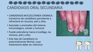 CANDIDIASIS ORAL SECUNDARIA
• CANDIDIASIS MUCOCUTANEA CRONICA:
transtorno de candidiasis persistente y
refractaria en mucosa, piel y uñas.
• Asociado a anomalías del sistema
inmunologico, celular y humoral
• Puede extenderse hacia el esófago, las
vísceras, piel y uñas
• Este tipo de Candidiasis es
potencialmente Mortal, cuyo
tratamiento debe ser intensivo
 