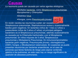Causas
La neumonía puede ser causada por varios agentes etiológicos:
•Múltiples bacterias, como Streptococcus pneumoniae,
Mycoplasmas y Chlamydias
•Distintos Virus
•Hongos, como Pneumocystis jiroveci
En recién nacidos las neumonías suelen ser causadas por:
Streptococcus pneumoniae, Staphylococcus aureus y ocasionalmente
bacilos gram negativos. En lactantes (niños de 1 mes a 2 años) y
preescolares (niños de 2 años a 5 años): el principal patógeno
bacteriano es el Streptococcus pneumoniae, además ocasionalmente
es causada por la Chlamydia trachomatis y por el Micoplasma
pneumoniae. En niños mayores de 5 años: Streptococcus
pneumoniae y Micloplasma Pneumoniae. En inmunocomprometidos:
bacterias gram negativas, Pneumocystis jiroveci, citomegalovirus
(CMV), hongos, y Micobacterium tuberculosis. En ocasiones se puede
presentar neumonías por bacterias anaeróbicas, en el caso de
personas que tienes factores de riesgo para aspirar contenido
gástrico a los pulmones, en este caso hay un riesgo significativo de
aparición de abscesos pulmonares.
 