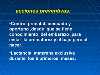 acciones preventivas:
•Control prenatal adecuado y
oportuno ,desde que se tiene
conocimiento del embarazo ,para
evitar la prematurez y el bajo pero al
nacer.
•Lactancia materana exclusiva
durante los 6 primeros meses.
 