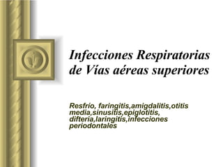 Infecciones Respiratorias de Vías aéreas superiores Resfrío, faringitis,amigdalitis,otitis media,sinusitis,epiglotitis, difteria,laringitis,infecciones periodontales 